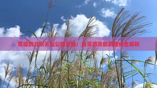 常德到北京天坛公园攻略：自驾游及旅游路线全解析