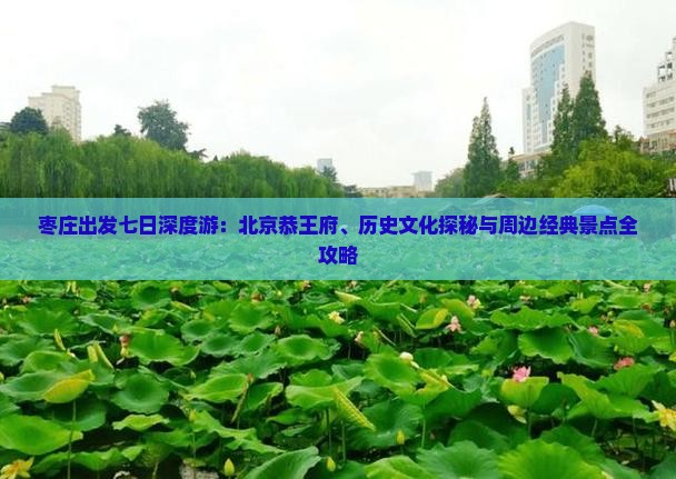 枣庄出发七日深度游：北京恭王府、历史文化探秘与周边经典景点全攻略