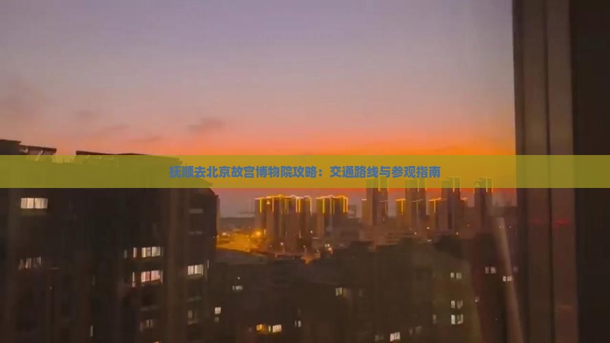 抚顺去北京故宫博物院攻略：交通路线与参观指南