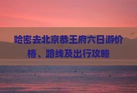 哈密去北京恭王府六日游价格、路线及出行攻略