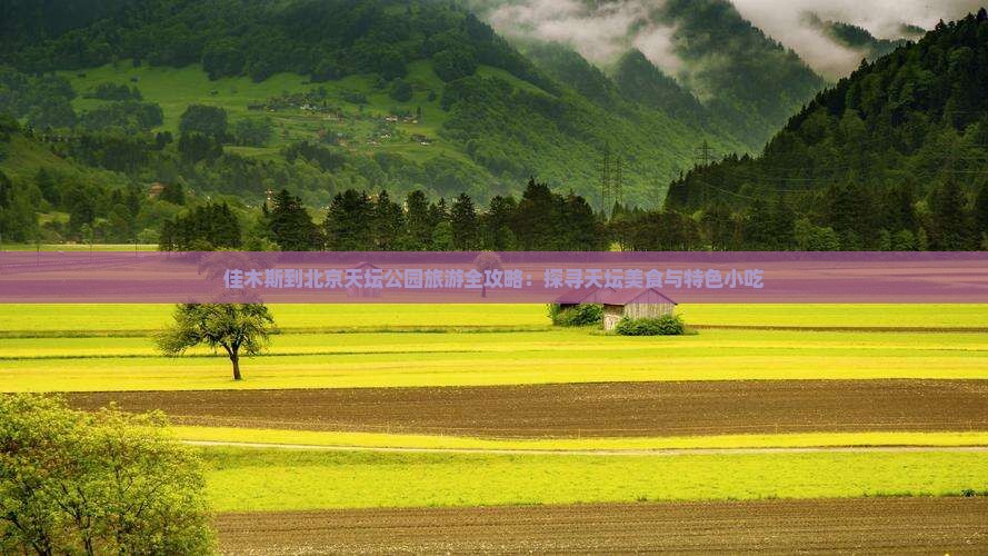 佳木斯到北京天坛公园旅游全攻略：探寻天坛美食与特色小吃