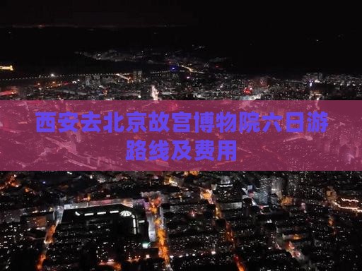 西安去北京故宫博物院六日游路线及费用