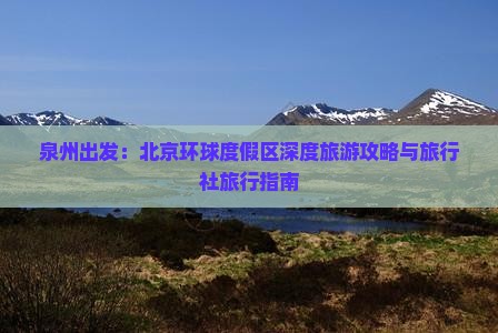 泉州出发：北京环球度假区深度旅游攻略与旅行社旅行指南