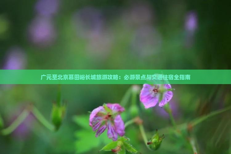 广元至北京慕田峪长城旅游攻略：必游景点与交通住宿全指南