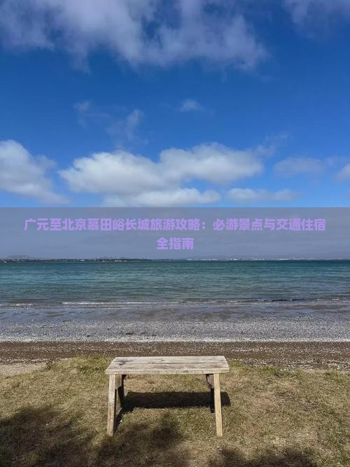 广元至北京慕田峪长城旅游攻略：必游景点与交通住宿全指南