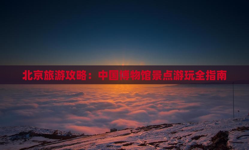 北京旅游攻略：中国博物馆景点游玩全指南