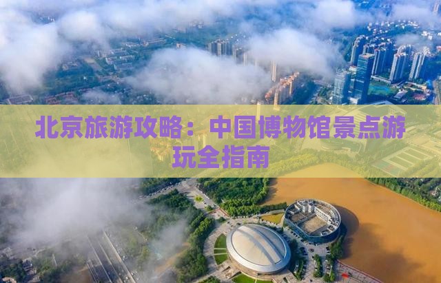 北京旅游攻略：中国博物馆景点游玩全指南