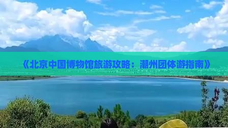 《北京中国博物馆旅游攻略：潮州团体游指南》