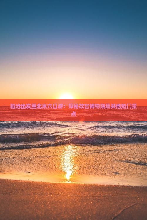 临沧出发至北京六日游：探秘故宫博物院及其他热门景点