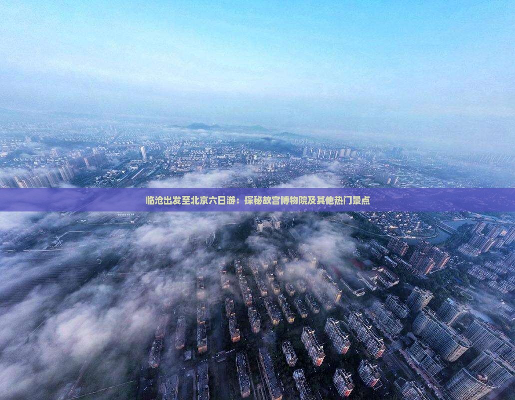 临沧出发至北京六日游：探秘故宫博物院及其他热门景点
