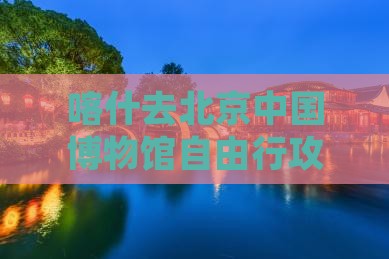 喀什去北京中国博物馆自由行攻略及路线指引