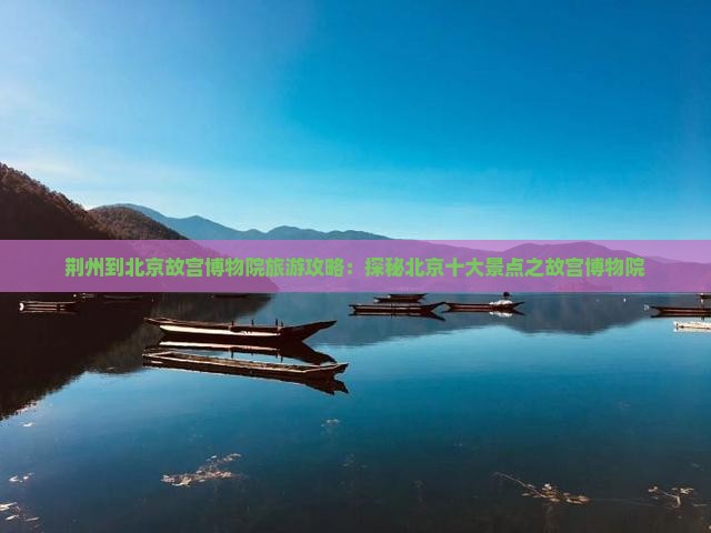 荆州到北京故宫博物院旅游攻略：探秘北京十大景点之故宫博物院