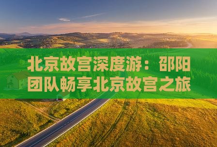 北京故宫深度游：邵阳团队畅享北京故宫之旅