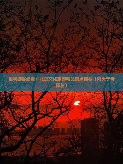 垦利游客必看：北京文化旅游精品景点推荐（附天宁寺探秘）