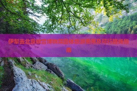 伊犁去北京故宫博物院团体旅游费用及可行路线指南
