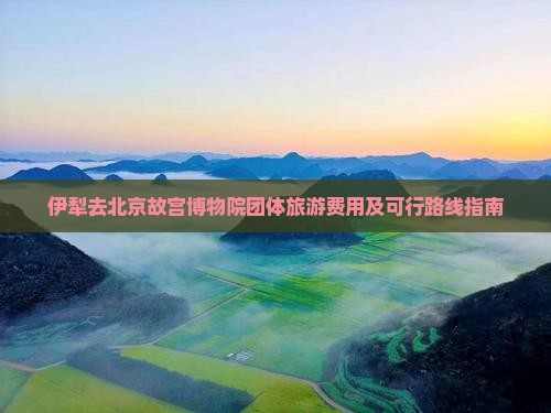 伊犁去北京故宫博物院团体旅游费用及可行路线指南