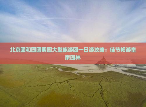北京颐和园圆明园大型旅游团一日游攻略：佳节畅游皇家园林