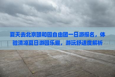 夏天去北京颐和园自由团一日游报名，体验清凉夏日游园乐趣，游玩舒适度解析