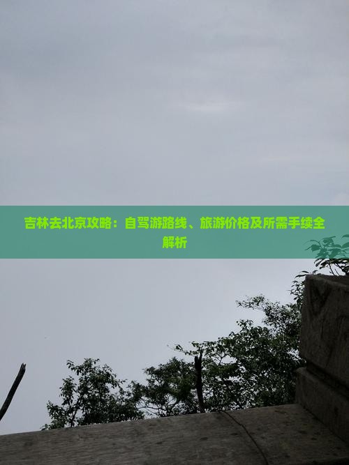 吉林去北京攻略：自驾游路线、旅游价格及所需手续全解析