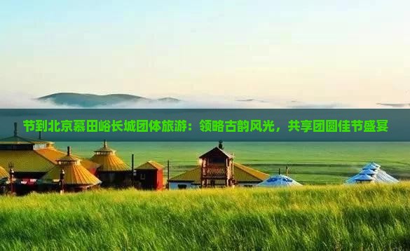 节到北京慕田峪长城团体旅游：领略古韵风光，共享团圆佳节盛宴