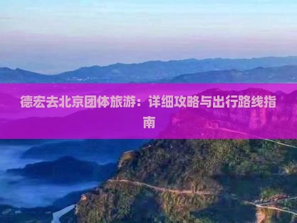 德宏去北京团体旅游：详细攻略与出行路线指南