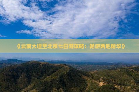 《云南大理至北京七日游攻略：畅游两地精华》