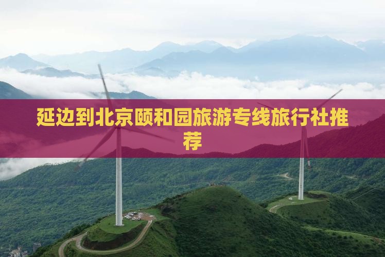 延边到北京颐和园旅游专线旅行社推荐