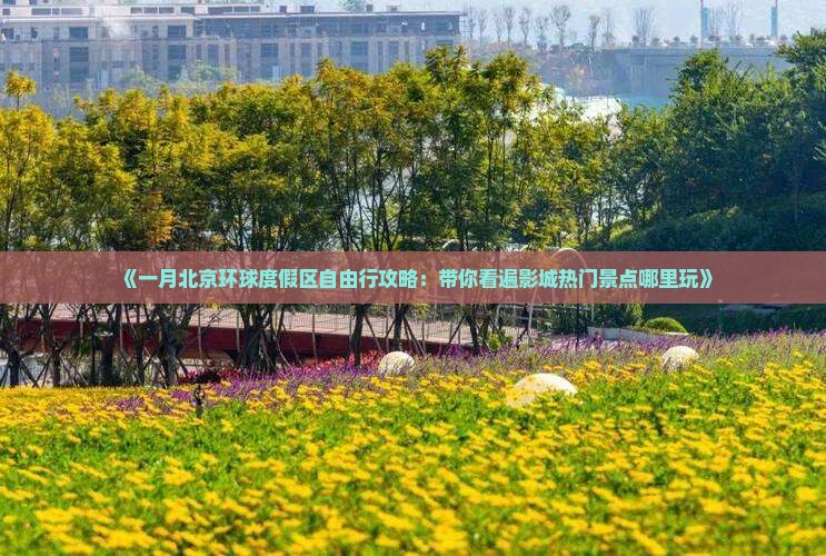 《一月北京环球度假区自由行攻略：带你看遍影城热门景点哪里玩》