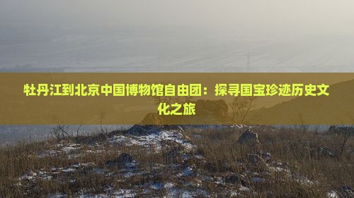 牡丹江到北京中国博物馆自由团：探寻国宝珍迹历史文化之旅