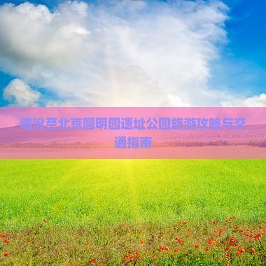 临汾至北京圆明园遗址公园旅游攻略与交通指南