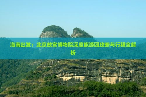 海南出发：北京故宫博物院深度旅游团攻略与行程全解析