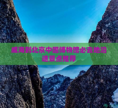威海到北京中国博物馆必去地沿途景点推荐