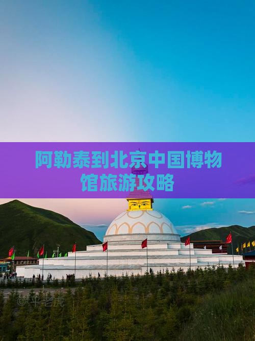 阿勒泰到北京中国博物馆旅游攻略