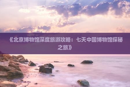 《北京博物馆深度旅游攻略：七天中国博物馆探秘之旅》