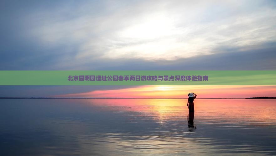 北京圆明园遗址公园春季两日游攻略与景点深度体验指南