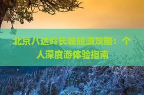 北京八达岭长城旅游攻略：个人深度游体验指南
