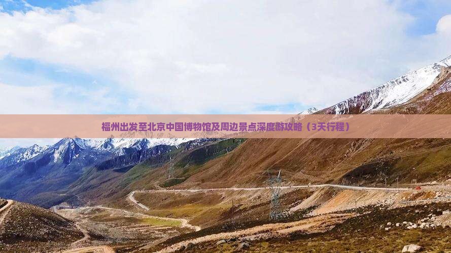 福州出发至北京中国博物馆及周边景点深度游攻略（3天行程）