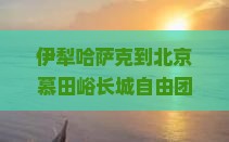 伊犁哈萨克到北京慕田峪长城自由团：探索古韵长城，体验民族风情之旅