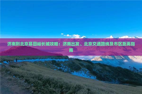 济南到北京慕田峪长城攻略：济南出发、北京交通路线及市区距离指南