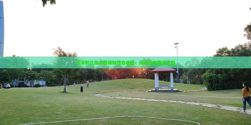 云浮到北京中国博物馆自由团：探寻历史瑰宝之旅