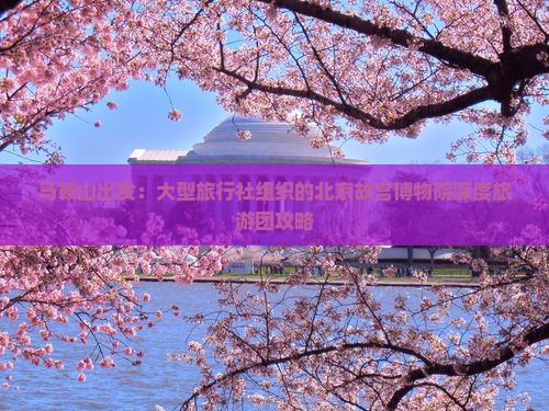马鞍山出发：大型旅行社组织的北京故宫博物院深度旅游团攻略