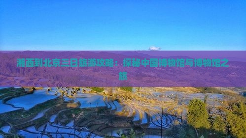 湘西到北京三日旅游攻略：探秘中国博物馆与博物馆之旅