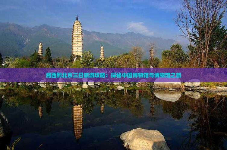湘西到北京三日旅游攻略：探秘中国博物馆与博物馆之旅