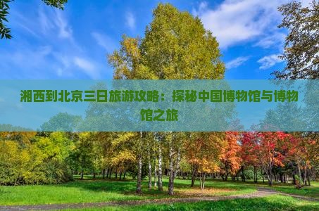 湘西到北京三日旅游攻略：探秘中国博物馆与博物馆之旅