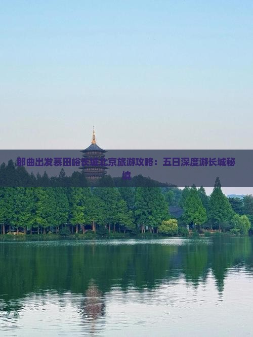 那曲出发慕田峪长城北京旅游攻略：五日深度游长城秘境