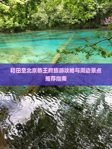 和田至北京恭王府旅游攻略与周边景点推荐指南