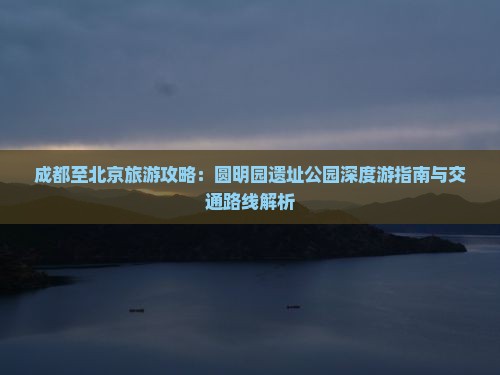 成都至北京旅游攻略：圆明园遗址公园深度游指南与交通路线解析