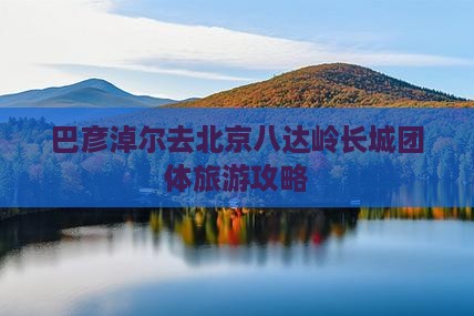 巴彦淖尔去北京八达岭长城团体旅游攻略