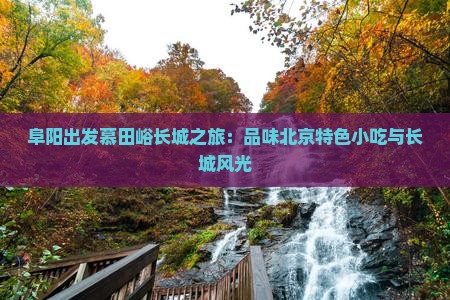 阜阳出发慕田峪长城之旅：品味北京特色小吃与长城风光