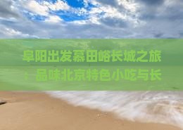 阜阳出发慕田峪长城之旅：品味北京特色小吃与长城风光